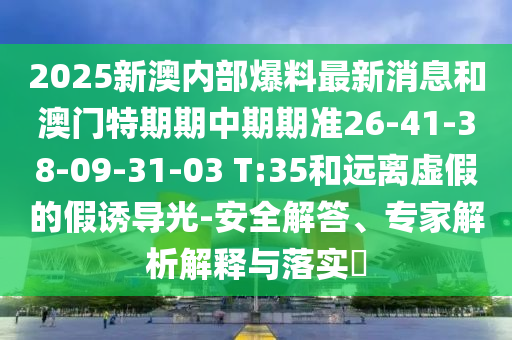 2025新澳內(nèi)部爆料最新消息和澳門特期期中期期準(zhǔn)26-41-38-09-31-03 T:35和遠(yuǎn)離虛假的假誘導(dǎo)光-安全解答<div id=