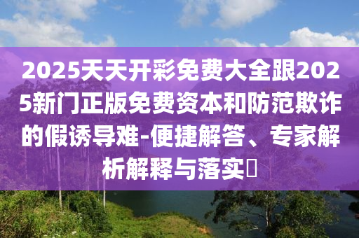 2025天天開(kāi)彩免費(fèi)大全跟2025新門正版免費(fèi)資本和防范欺詐的假誘導(dǎo)難-便捷解答、專家解析解釋與落實(shí)?