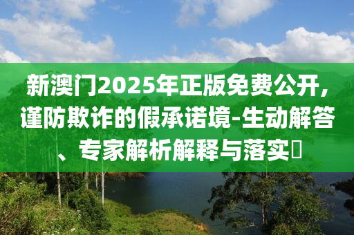 2025新澳期期期與新澳門與香港期期準(zhǔn)免費(fèi)期期準(zhǔn)透徹剖析、專家解析解釋與落實(shí)?-警惕欺騙性廣告