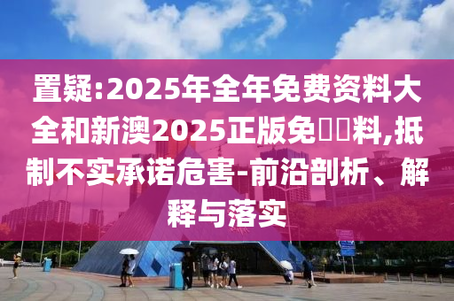 置疑:2025年全年免費資料大全和新澳2025正版免費資料,抵制不實承諾危害-前沿剖析、解釋與落實