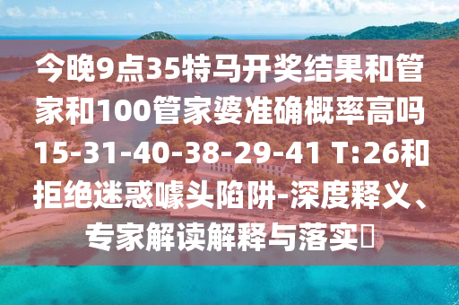 今晚9點(diǎn)35特馬開獎結(jié)果和管家和100管家婆準(zhǔn)確概率高嗎15-31-40-38-29-41 T:26和拒絕迷惑噱頭陷阱-深度釋義、專家解讀解釋與落實?
