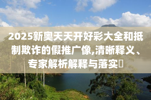 2025新奧天天開好彩大全和抵制欺詐的假推廣像,清晰釋義、專家解析解釋與落實?